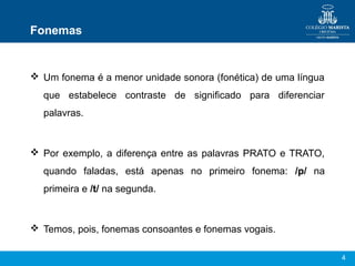 Fonemas


 Um fonema é a menor unidade sonora (fonética) de uma língua
  que estabelece contraste de significado para diferenciar
  palavras.



 Por exemplo, a diferença entre as palavras PRATO e TRATO,
  quando faladas, está apenas no primeiro fonema: /p/ na
  primeira e /t/ na segunda.



 Temos, pois, fonemas consoantes e fonemas vogais.

                                                                4
 