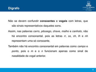 Dígrafo


Não se devem confundir consoantes e vogais com letras, que
  são sinais representativos daqueles sons.

Assim, nas palavras carro, pêssego, chave, malho e canhoto, não
  há encontro consonantal, pois as letras rr, ss, ch, lh e nh
  representam uma só consoante.

Também não há encontro consonantal em palavras como campo e
  ponto, pois o m e o n funcionam apenas como sinal de
  nasalidade da vogal anterior.




                                                                  9
 