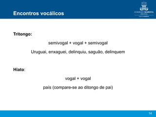 14
Encontros vocálicos
Tritongo:
semivogal + vogal + semivogal
Uruguai, enxaguei, delinquiu, saguão, delinquem
Hiato:
voga...