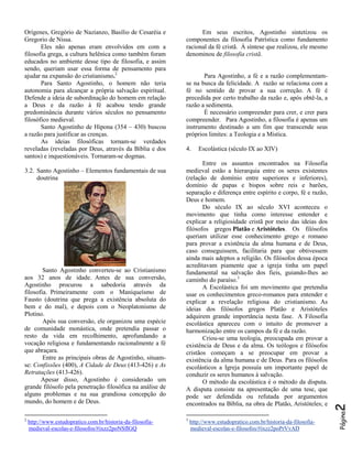 Santo Agostinho converteu-se ao Cristianismo
aos 32 anos de idade. Antes de sua conversão,
Agostinho procurou a sabedoria através da
filosofia. Primeiramente com o Maniqueísmo de
Fausto (doutrina que prega a existência absoluta do
bem e do mal), e depois com o Neoplatonismo de
Plotino.
Após sua conversão, ele organizou uma espécie
de comunidade monástica, onde pretendia passar o
resto da vida em recolhimento, aprofundando a
vocação religiosa e fundamentando racionalmente a fé
que abraçara.
Entre as principais obras de Agostinho, situamse: Confissões (400), A Cidade de Deus (413-426) e As
Retratações (413-426).
Apesar disso, Agostinho é considerado um
grande filósofo pela penetração filosófica na análise de
alguns problemas e na sua grandiosa concepção do
mundo, do homem e de Deus.
2

http://www.estudopratico.com.br/historia-da-filosofiamedieval-escolas-e-filosofos/#ixzz2poNSfIGQ

Para Agostinho, a fé e a razão complementamse na busca da felicidade. A razão se relaciona com a
fé no sentido de provar a sua correção. A fé é
precedida por certo trabalho da razão e, após obtê-la, a
razão a sedimenta.
É necessário compreender para crer, e crer para
compreender. Para Agostinho, a filosofia é apenas um
instrumento destinado a um fim que transcende seus
próprios limites: a Teologia e a Mística.
4.

Escolástica (século IX ao XIV)

Entre os assuntos encontrados na Filosofia
medieval estão a hierarquia entre os seres existentes
(relação de domínio entre superiores e inferiores),
domínio de papas e bispos sobre reis e barões,
separação e diferença entre espírito e corpo, fé e razão,
Deus e homem.
Do século IX ao século XVI aconteceu o
movimento que tinha como interesse entender e
explicar a religiosidade cristã por meio das ideias dos
filósofos gregos Platão e Aristóteles. Os filósofos
queriam utilizar esse conhecimento grego e romano
para provar a existência da alma humana e de Deus,
caso conseguissem, facilitaria para que obtivessem
ainda mais adeptos a religião. Os filósofos dessa época
acreditavam piamente que a igreja tinha um papel
fundamental na salvação dos fieis, guiando-lhes ao
caminho do paraíso.3
A Escolástica foi um movimento que pretendia
usar os conhecimentos greco-romanos para entender e
explicar a revelação religiosa do cristianismo. As
ideias dos filósofos gregos Platão e Aristóteles
adquirem grande importância nesta fase. A Filosofia
escolástica apareceu com o intuito de promover a
harmonização entre os campos da fé e da razão.
Criou-se uma teologia, preocupada em provar a
existência de Deus e da alma. Os teólogos e filósofos
cristãos começam a se preocupar em provar a
existência da alma humana e de Deus. Para os filósofos
escolásticos a Igreja possuía um importante papel de
conduzir os seres humanos à salvação.
O método da escolástica é o método da disputa.
A disputa consiste na apresentação de uma tese, que
pode ser defendida ou refutada por argumentos
encontrados na Bíblia, na obra de Platão, Aristóteles; e
3

http://www.estudopratico.com.br/historia-da-filosofiamedieval-escolas-e-filosofos/#ixzz2poPrVvAD

2

3.2. Santo Agostinho – Elementos fundamentais de sua
doutrina

Em seus escritos, Agostinho sintetizou os
componentes da filosofia Patrística como fundamento
racional da fé cristã. À síntese que realizou, ele mesmo
denominou de filosofia cristã.

Página

Orígenes, Gregório de Nazianzo, Basílio de Cesaréia e
Gregorio de Nissa.
Eles não apenas eram envolvidos em com a
filosofia grega, a cultura helênica como também foram
educados no ambiente desse tipo de filosofia, e assim
sendo, queriam usar essa forma de pensamento para
ajudar na expansão do cristianismo.2
Para Santo Agostinho, o homem não teria
autonomia para alcançar a própria salvação espiritual.
Defende a ideia de subordinação do homem em relação
a Deus e da razão à fé acabou tendo grande
predominância durante vários séculos no pensamento
filosófico medieval.
Santo Agostinho de Hipona (354 – 430) buscou
a razão para justificar as crenças.
As ideias filosóficas tornam-se verdades
reveladas (reveladas por Deus, através da Bíblia e dos
santos) e inquestionáveis. Tornaram-se dogmas.

 