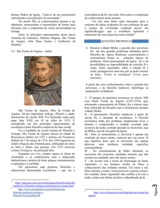 demais Padres da Igreja.. Trata-se de um pensamento
subordinado a um princípio de autoridade.4
No século XII, os conhecimentos passam a ser
debatidos, armazenados e transmitidos de forma mais
eficiente com o surgimento de várias universidades na
Europa.
Entre os principais representantes dessa época
Anselmo de Cantuária, Albertus Magnus, São Tomás
de Aquino, John Duns Scotus e Guilherme de
Ockham.5

concordância da fé e da razão, bem como a compilação
do conhecimento neste assunto.
Um dos seus feitos mais marcantes para o
conjunto de ideias ocidentais foi sua confiança de que
o avanço da civilização ocidental possui um
significado real e que a existência espiritual e
intelectual são assaz preciosa neste sentido.6
QUESTÕES PROPOSTAS
1) Durante a Idade Média, a questão dos universais
foi um dos grandes problemas debatidos pelos
filósofos da época. Realismo, conceitualismo e
nominalismo foram as
soluções típicas do
problema. Outra preocupação da época foi o da
possibilidade ou impossibilidade de conciliar fé e
razão. Santo Agostinho, sobre a relação fé e
razão, protagonizou uma tese que se pode resumir
na frase: "Credo ut intelligam" (Creio para
entender).

4.1. São Tomas de Aquino – dados

A partir dos seus conhecimentos sobre a questão dos
universais e da filosofia medieval, identifique as
proposições verdadeiras:

5

(http://educacao.uol.com.br/disciplinas/filosofia/filosofiamedieval-2-filosofos-cristaos-conciliaram-fe-e-razao.htm)
http://www.estudopratico.com.br/historia-dafilosofia-medieval-escolas-efilosofos/#ixzz2poPgtv6B

3

4

6

http://www.infoescola.com/biografias/sao-tomas-deaquino/

Página

São Tomás de Aquino, filho do Conde de
Aquino, foi um importante teólogo, filósofo e padre
dominicano do século XIII. Foi declarado santo pelo
papa João XXII em 18 de julho de 1323. É
considerado um dos principais representantes da
escolástica (linha filosófica medieval de base cristã).
Foi o fundador da escola tomista de filosofia e
teologia. São Tomás de Aquino nasceu na cidade de
Roccasecca (Itália) em 1225 e morreu em Fossanova
(Itália) em 7 de março de 1274. Em 1244 ingressou na
ordem religiosa dos Dominicanos, abdicando de todos
os bens e títulos que possuía. Em 1273 escreveu
a Suma Teológica, sua principal obra.
Enquanto era vivo, sempre seguiu as ideias de
Aristóteles e as condimentou com a disposição
habitual para a prática do bem; pregou constantemente
a esperança e a caridade.
Ele apresentou uma proposta filosófica e
educacional denominada Escolástica – que era a

I - O apogeu da patrística aconteceu no século XIII
com Santo Tomás de Aquino (1225-1274), que,
retomando o pensamento de Platão, fez a síntese mais
bem elaborada da filosofia com o cristianismo durante
a Idade Média.
II - O pensamento filosófico medieval, a partir do
século IX, é chamado de escolástica. A filosofia
escolástica tinha por problema fundamental levar o
homem a compreender a verdade revelada pelo
exercício da razão, contudo apoiado na Auctoritas, seja
da Bíblia, seja de um padre da Igreja.
III - Para os nominalistas, o universal é apenas um
conteúdo da nossa mente, expresso por um nome. O
que significa dizer que os universais são apenas
palavras, sem nenhuma realidade específica
correspondente.
IV - No conceitualismo de Pedro Abelardo, os
universais são conceitos, entidades mentais, que não
existem na realidade, nem são meros nomes.
V - De acordo com a teoria da iluminação de Santo
Agostinho, o ser humano recebe de Deus o
conhecimento das verdades eternas. Tal como o sol,
Deus ilumina a razão e torna possível o pensar correto.
Em verdade, Santo Agostinho não conflita a fé com a
razão, sendo esta última auxiliar e subordinada da fé.

 