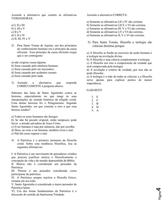 Assinale a alternativa que contém as afirmativas
VERDADEIRAS:
a) I, II e III
b) I, III e V
c) II e V
d) I, II e IV
e) II, III, IV e V
2)

Para Santo Tomas de Aquino, um dos princípios
do conhecimento humano era o princípio da causa
eficiente. Esse princípio da causa eficiente exigia
que o ser contingente:

a) não exigisse causa alguma.
b) fosse causado pelo intelecto humano.
c) fosse causado pelo ser necessário.
d) fosse causado por acidentes casuais
e) fosse causado pelo nada.
3)

Assinale
a
alternativa
que
responde
CORRETAMENTE à pergunta abaixo:

Assinale a alternativa CORRETA:
a) Somente as afirmativas I,II e IV são corretas.
b) Somente as afirmativas I,II,V e VI são corretas.
c) Somente as afirmativas III, V e VI são corretas.
d) Somente as afirmativas I,V e VI são corretas.
e) Somente as afirmativas II, V e VI são corretas

5) Para Santo Tomás, filosofia e teologia são
ciências distintas porque:
a) A filosofia se funda no exercício da razão humana e
a teologia na revelação divina.
b) A filosofia é uma ciência complementar à teologia.
c) A filosofia nos traz a compreensão da verdade que
será comprovada pela teologia.
d) A revelação é critério de verdade, por isso não se
pode filosofar.
e) A teologia é a mãe de todas as ciências e a filosofia
serve apenas para explicar pontos de menor
importância.
GABARITO

Sabemos das lutas de Santo Agostinho contra as
heresias, especialmente no que tange às suas
interpretações do sentido histórico da religião cristã.
Uma destas heresias foi o Pelagianismo. Segundo
Santo Agostinho, em que consiste o erro a que essa
heresia conduz?

1.
2.
3.
4.
5.

E
C
B
D
A

a) Todos os seres humanos são hereges.
b) Se não há pecado original, então tampouco pode
haver a missão salvadora de Jesus Cristo.
c) O ser humano é mau por natureza, não por escolha.
d) Deus, ao criar o ser humano, também criou o mal.
e) Não há como superar o mal.

I. A Patrística é um movimento de pensadores cristãos
que procura justificar teórica e filosoficamente a
concepção de vida e de mundo depreendida da Bíblia.
II. Boécio não é considerado um pensador da
Patrística.
III. Plotino é um pensador considerado como
participante da patrística.
IV. A Patrística sempre rejeitou a filosofia Grecoromana em seu todo.
V. Santo Agostinho é considerado o maior pensador da
Patrística latina.
VI. Um dos temas fundamentais da Patrística é a
discussão do sentido da Santíssima Trindade.

4

A Patrística é o primeiro momento da filosofia
cristã. Sobre esta tendência filosófica, leia as
seguintes afirmativas:

Página

4)

 