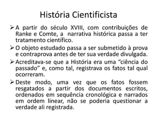 História Cientificista
 A partir do século XVIII, com contribuições de
  Ranke e Comte, a narrativa histórica passa a ter
  tratamento científico.
 O objeto estudado passa a ser submetido à prova
  e contraprova antes de ter sua verdade divulgada.
 Acreditava-se que a História era uma “ciência do
  passado” e, como tal, registrava os fatos tal qual
  ocorreram.
 Deste modo, uma vez que os fatos fossem
  resgatados a partir dos documentos escritos,
  ordenados em sequência cronológica e narrados
  em ordem linear, não se poderia questionar a
  verdade ali registrada.
 