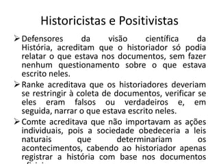 Historicistas e Positivistas
 Defensores       da     visão     científica    da
  História, acreditam que o historiador só podia
  relatar o que estava nos documentos, sem fazer
  nenhum questionamento sobre o que estava
  escrito neles.
 Ranke acreditava que os historiadores deveriam
  se restringir à coleta de documentos, verificar se
  eles eram falsos ou verdadeiros e, em
  seguida, narrar o que estava escrito neles.
 Comte acreditava que não importavam as ações
  individuais, pois a sociedade obedeceria a leis
  naturais        que        determinariam        os
  acontecimentos, cabendo ao historiador apenas
  registrar a história com base nos documentos
 