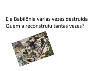 E a Babilônia várias vezes destruída
Quem a reconstruiu tantas vezes?
 
