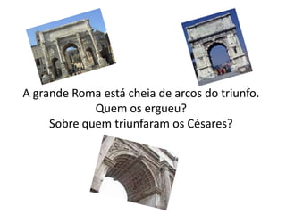 A grande Roma está cheia de arcos do triunfo.
             Quem os ergueu?
     Sobre quem triunfaram os Césares?
 