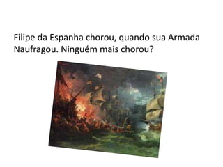 Filipe da Espanha chorou, quando sua Armada
Naufragou. Ninguém mais chorou?
 