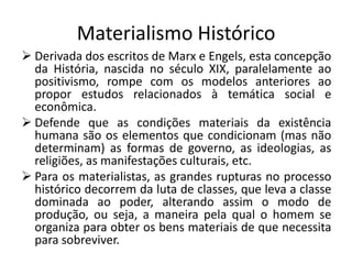 Materialismo Histórico
 Derivada dos escritos de Marx e Engels, esta concepção
  da História, nascida no século XIX, paralelamente ao
  positivismo, rompe com os modelos anteriores ao
  propor estudos relacionados à temática social e
  econômica.
 Defende que as condições materiais da existência
  humana são os elementos que condicionam (mas não
  determinam) as formas de governo, as ideologias, as
  religiões, as manifestações culturais, etc.
 Para os materialistas, as grandes rupturas no processo
  histórico decorrem da luta de classes, que leva a classe
  dominada ao poder, alterando assim o modo de
  produção, ou seja, a maneira pela qual o homem se
  organiza para obter os bens materiais de que necessita
  para sobreviver.
 