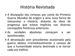 História Revisitada
 A dissipação das certezas por conta da Primeira
  Guerra Mundial dá origem a uma nova forma de
  interpretar a História, distante da ideia de
  progresso que estava implícita nas diversas
  concepções históricas anteriores.
 As verdades absolutas começam a ser
  questionadas.
 A devastação sem precedentes ocasionada pela
  guerra abalou irremediavelmente a certeza de
  que a humanidade estaria destinada a se tornar
  cada vez melhor.
 