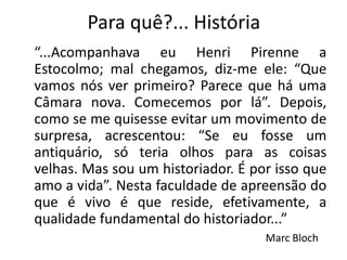 Para quê?... História
“...Acompanhava eu Henri Pirenne a
Estocolmo; mal chegamos, diz-me ele: “Que
vamos nós ver primeiro? Parece que há uma
Câmara nova. Comecemos por lá”. Depois,
como se me quisesse evitar um movimento de
surpresa, acrescentou: “Se eu fosse um
antiquário, só teria olhos para as coisas
velhas. Mas sou um historiador. É por isso que
amo a vida”. Nesta faculdade de apreensão do
que é vivo é que reside, efetivamente, a
qualidade fundamental do historiador...”
                                    Marc Bloch
 
