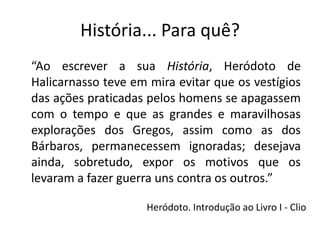 História... Para quê?
“Ao escrever a sua História, Heródoto de
Halicarnasso teve em mira evitar que os vestígios
das ações praticadas pelos homens se apagassem
com o tempo e que as grandes e maravilhosas
explorações dos Gregos, assim como as dos
Bárbaros, permanecessem ignoradas; desejava
ainda, sobretudo, expor os motivos que os
levaram a fazer guerra uns contra os outros.”

                    Heródoto. Introdução ao Livro I - Clio
 