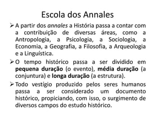 Escola dos Annales
 A partir dos annales a História passa a contar com
  a contribuição de diversas áreas, como a
  Antropologia, a Psicologia, a Sociologia, a
  Economia, a Geografia, a Filosofia, a Arqueologia
  e a Linguística.
 O tempo histórico passa a ser dividido em
  pequena duração (o evento), média duração (a
  conjuntura) e longa duração (a estrutura).
 Todo vestígio produzido pelos seres humanos
  passa a ser considerado um documento
  histórico, propiciando, com isso, o surgimento de
  diversos campos do estudo histórico.
 