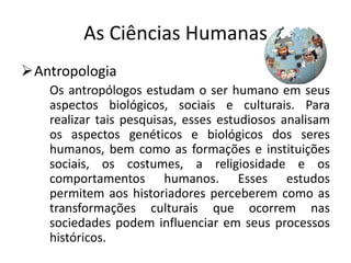 As Ciências Humanas
Antropologia
   Os antropólogos estudam o ser humano em seus
   aspectos biológicos, sociais e culturais. Para
   realizar tais pesquisas, esses estudiosos analisam
   os aspectos genéticos e biológicos dos seres
   humanos, bem como as formações e instituições
   sociais, os costumes, a religiosidade e os
   comportamentos humanos. Esses estudos
   permitem aos historiadores perceberem como as
   transformações culturais que ocorrem nas
   sociedades podem influenciar em seus processos
   históricos.
 