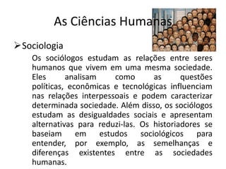 As Ciências Humanas
Sociologia
    Os sociólogos estudam as relações entre seres
    humanos que vivem em uma mesma sociedade.
    Eles      analisam    como       as      questões
    políticas, econômicas e tecnológicas influenciam
    nas relações interpessoais e podem caracterizar
    determinada sociedade. Além disso, os sociólogos
    estudam as desigualdades sociais e apresentam
    alternativas para reduzi-las. Os historiadores se
    baseiam em estudos sociológicos para
    entender, por exemplo, as semelhanças e
    diferenças existentes entre as sociedades
    humanas.
 