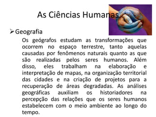 As Ciências Humanas
Geografia
   Os geógrafos estudam as transformações que
   ocorrem no espaço terrestre, tanto aquelas
   causadas por fenômenos naturais quanto as que
   são realizadas pelos seres humanos. Além
   disso, eles trabalham na elaboração e
   interpretação de mapas, na organização territorial
   das cidades e na criação de projetos para a
   recuperação de áreas degradadas. As análises
   geográficas auxiliam os historiadores na
   percepção das relações que os seres humanos
   estabelecem com o meio ambiente ao longo do
   tempo.
 