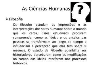 As Ciências Humanas
Filosofia
    Os filósofos estudam as impressões e as
    interpretações dos seres humanos sobre o mundo
    que os cerca. Esses estudiosos procuram
    compreender como as ideias e os anseios das
    pessoas se transformam ao longo do tempo e
    influenciam a percepção que elas têm sobre si
    mesmas. O estudo da Filosofia possibilita aos
    historiadores perceberem como as modificações
    no campo das ideias interferem nos processos
    históricos.
 