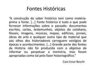 Fontes Históricas
“A construção do saber histórico tem como matéria-
prima a fonte. [...] Fonte histórica é tudo o que pode
fornecer informações sobre o passado: documentos
escritos, cartas, testemunhos, objetos do cotidiano,
fósseis, imagens, músicas, mapas, edifícios, jornais,
obras de arte e qualquer outro tipo de material que
aos olhos dos historiadores carreguem vestígios de
épocas e acontecimentos. [...] Grande parte das fontes
da História não foi produzida com o objetivo de
informar ou perpetuar a memória, mas foram
apropriadas como tal pelo fazer historiográfico.”
                                     Caio Cesar Boschi
 