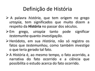 Definição de História
 A palavra história, que tem origem no grego
  ιστορία, tem significados que muito dizem a
  respeito da História no passar dos séculos.
 Em grego, ιστορία tanto pode significar
  testemunha quanto investigação.
 Heródoto, em sua História, não só registra os
  fatos que testemunhou, como também investiga
  o que teria gerado tal fato.
 A História é, ao mesmo tempo, o fato acorrido, a
  narrativa do fato ocorrido e a ciência que
  possibilita o estudo acerca do fato ocorrido.
 