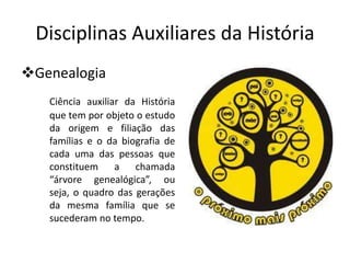Disciplinas Auxiliares da História
Genealogia
   Ciência auxiliar da História
   que tem por objeto o estudo
   da origem e filiação das
   famílias e o da biografia de
   cada uma das pessoas que
   constituem     a   chamada
   “árvore genealógica”, ou
   seja, o quadro das gerações
   da mesma família que se
   sucederam no tempo.
 