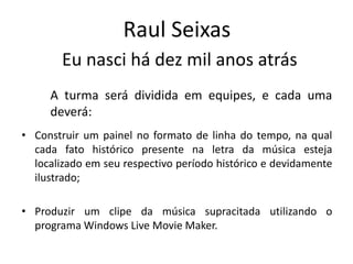 Raul Seixas
        Eu nasci há dez mil anos atrás
     A turma será dividida em equipes, e cada uma
     deverá:
• Construir um painel no formato de linha do tempo, na qual
  cada fato histórico presente na letra da música esteja
  localizado em seu respectivo período histórico e devidamente
  ilustrado;

• Produzir um clipe da música supracitada utilizando o
  programa Windows Live Movie Maker.
 