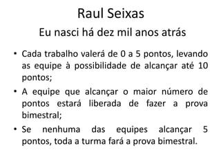 Raul Seixas
      Eu nasci há dez mil anos atrás
• Cada trabalho valerá de 0 a 5 pontos, levando
  as equipe à possibilidade de alcançar até 10
  pontos;
• A equipe que alcançar o maior número de
  pontos estará liberada de fazer a prova
  bimestral;
• Se nenhuma das equipes alcançar 5
  pontos, toda a turma fará a prova bimestral.
 