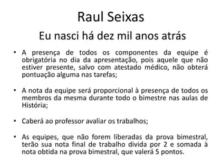 Raul Seixas
        Eu nasci há dez mil anos atrás
• A presença de todos os componentes da equipe é
  obrigatória no dia da apresentação, pois aquele que não
  estiver presente, salvo com atestado médico, não obterá
  pontuação alguma nas tarefas;

• A nota da equipe será proporcional à presença de todos os
  membros da mesma durante todo o bimestre nas aulas de
  História;

• Caberá ao professor avaliar os trabalhos;

• As equipes, que não forem liberadas da prova bimestral,
  terão sua nota final de trabalho divida por 2 e somada à
  nota obtida na prova bimestral, que valerá 5 pontos.
 