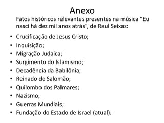 Anexo
    Fatos históricos relevantes presentes na música “Eu
    nasci há dez mil anos atrás”, de Raul Seixas:
•   Crucificação de Jesus Cristo;
•   Inquisição;
•   Migração Judaica;
•   Surgimento do Islamismo;
•   Decadência da Babilônia;
•   Reinado de Salomão;
•   Quilombo dos Palmares;
•   Nazismo;
•   Guerras Mundiais;
•   Fundação do Estado de Israel (atual).
 