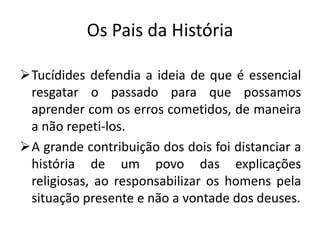 Os Pais da História

Tucídides defendia a ideia de que é essencial
 resgatar o passado para que possamos
 aprender com os erros cometidos, de maneira
 a não repeti-los.
A grande contribuição dos dois foi distanciar a
 história de um povo das explicações
 religiosas, ao responsabilizar os homens pela
 situação presente e não a vontade dos deuses.
 