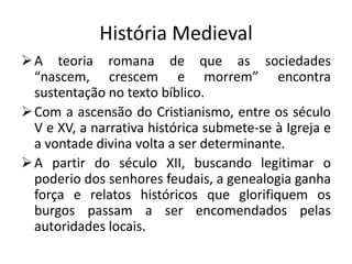 História Medieval
 A teoria romana de que as sociedades
  “nascem, crescem e morrem” encontra
  sustentação no texto bíblico.
 Com a ascensão do Cristianismo, entre os século
  V e XV, a narrativa histórica submete-se à Igreja e
  a vontade divina volta a ser determinante.
 A partir do século XII, buscando legitimar o
  poderio dos senhores feudais, a genealogia ganha
  força e relatos históricos que glorifiquem os
  burgos passam a ser encomendados pelas
  autoridades locais.
 