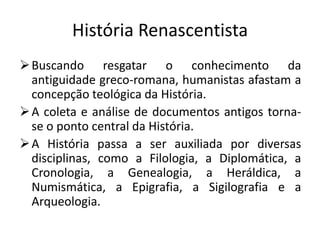 História Renascentista
 Buscando resgatar o conhecimento da
  antiguidade greco-romana, humanistas afastam a
  concepção teológica da História.
 A coleta e análise de documentos antigos torna-
  se o ponto central da História.
 A História passa a ser auxiliada por diversas
  disciplinas, como a Filologia, a Diplomática, a
  Cronologia, a Genealogia, a Heráldica, a
  Numismática, a Epigrafia, a Sigilografia e a
  Arqueologia.
 