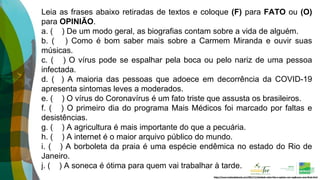 https://www.tudosaladeaula.com/2021/11/atividade-sobre-fato-e-opiniao-com-explicacao-anos-finais.html
Leia as frases abaixo retiradas de textos e coloque (F) para FATO ou (O)
para OPINIÃO.
a. ( ) De um modo geral, as biografias contam sobre a vida de alguém.
b. ( ) Como é bom saber mais sobre a Carmem Miranda e ouvir suas
músicas.
c. ( ) O vírus pode se espalhar pela boca ou pelo nariz de uma pessoa
infectada.
d. ( ) A maioria das pessoas que adoece em decorrência da COVID-19
apresenta sintomas leves a moderados.
e. ( ) O vírus do Coronavírus é um fato triste que assusta os brasileiros.
f. ( ) O primeiro dia do programa Mais Médicos foi marcado por faltas e
desistências.
g. ( ) A agricultura é mais importante do que a pecuária.
h. ( ) A internet é o maior arquivo público do mundo.
i. ( ) A borboleta da praia é uma espécie endêmica no estado do Rio de
Janeiro.
j. ( ) A soneca é ótima para quem vai trabalhar à tarde.
 