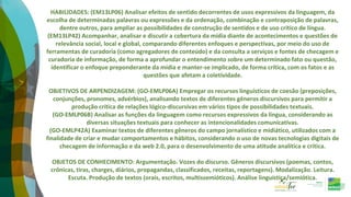HABILIDADES: (EM13LP06) Analisar efeitos de sentido decorrentes de usos expressivos da linguagem, da
escolha de determinadas palavras ou expressões e da ordenação, combinação e contraposição de palavras,
dentre outros, para ampliar as possibilidades de construção de sentidos e de uso crítico de língua.
(EM13LP42) Acompanhar, analisar e discutir a cobertura da mídia diante de acontecimentos e questões de
relevância social, local e global, comparando diferentes enfoques e perspectivas, por meio do uso de
ferramentas de curadoria (como agregadores de conteúdo) e da consulta a serviços e fontes de checagem e
curadoria de informação, de forma a aprofundar o entendimento sobre um determinado fato ou questão,
identificar o enfoque preponderante da mídia e manter-se implicado, de forma crítica, com os fatos e as
questões que afetam a coletividade.
OBJETIVOS DE ARPENDIZAGEM: (GO-EMLP06A) Empregar os recursos linguísticos de coesão (preposições,
conjunções, pronomes, advérbios), analisando textos de diferentes gêneros discursivos para permitir a
produção crítica de relações lógico-discursivas em vários tipos de possibilidades textuais.
(GO-EMLP06B) Analisar as funções da linguagem como recursos expressivos da língua, considerando as
diversas situações textuais para conhecer as intencionalidades comunicativas.
(GO-EMLP42A) Examinar textos de diferentes gêneros do campo jornalístico e midiático, utilizados com a
finalidade de criar e mudar comportamentos e hábitos, considerando o uso de novas tecnologias digitais de
checagem de informação e da web 2.0, para o desenvolvimento de uma atitude analítica e crítica.
OBJETOS DE CONHECIMENTO: Argumentação. Vozes do discurso. Gêneros discursivos (poemas, contos,
crônicas, tiras, charges, diários, propagandas, classificados, receitas, reportagens). Modalização. Leitura.
Escuta. Produção de textos (orais, escritos, multissemióticos). Análise linguística/semiótica.
 