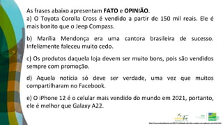 As frases abaixo apresentam FATO e OPINIÃO.
a) O Toyota Corolla Cross é vendido a partir de 150 mil reais. Ele é
mais bonito que o Jeep Compass.
b) Marília Mendonça era uma cantora brasileira de sucesso.
Infelizmente faleceu muito cedo.
c) Os produtos daquela loja devem ser muito bons, pois são vendidos
sempre com promoção.
d) Aquela notícia só deve ser verdade, uma vez que muitos
compartilharam no Facebook.
e) O iPhone 12 é o celular mais vendido do mundo em 2021, portanto,
ele é melhor que Galaxy A22.
https://www.tudosaladeaula.com/2021/11/atividade-sobre-fato-e-opiniao-com-explicacao-anos-finais.html
 