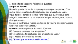 1 - Leia o texto a seguir e responda à questão:
A raposa e as uvas
Num dia quente de verão, a raposa passeava por um pomar. Com
sede e calor, sua atenção foi capturada por um cacho de uvas.
“Que delícia”, pensou a raposa, “era disso que eu precisava para
adoçar a minha boca”. E, de um salto, a raposa tentou, sem sucesso,
alcançar as uvas.
Exausta e frustrada, a raposa afastou-se da videira, dizendo: “Aposto
que estas uvas estão verdes.”
Questão: A frase que expressa uma opinião é
(A) “a raposa passeava por um pomar.”
(B) “sua atenção foi capturada por um cacho de uvas.”
(C) “a raposa afastou-se da videira.”
(D) “aposto que estas uvas estão verdes.”
 