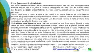 2- Leia: As enchentes de minha infância
Sim, nossa casa era muito bonita, verde, com uma tamareira junto à varanda, mas eu invejava os que
moravam do outro lado da rua, onde as casas dão fundos para o rio. Como a casa dos Martins, como a
casa dos Leão, que depois foi dos Medeiros, depois de nossa tia, casa com varanda fresquinha dando
para o rio.
Quando começavam as chuvas a gente ia toda manhã lá no quintal deles ver até onde chegara a
enchente. As águas barrentas subiam primeiro até a altura da cerca dos fundos, depois às bananeiras,
vinham subindo o quintal, entravam pelo porão. Mais de uma vez, no meio da noite, o volume do rio
cresceu tanto que a família defronte teve medo
Então vinham todos dormir em nossa casa. Isso para nós era uma festa, aquela faina de arrumar
camas nas salas, aquela intimidade improvisada e alegre. Parecia que as pessoas ficavam todas
contentes, riam muito; como se fazia café e se tomava café tarde da noite! E às vezes o rio atravessava
a rua, entrava pelo nosso porão, e me lembro que nós, os meninos, torcíamos para ele subir mais e
mais. Sim, éramos a favor da enchente, ficávamos tristes de manhãzinha quando, mal saltando da
cama, íamos correndo para ver que o rio baixara um palmo – aquilo era uma traição, uma fraqueza do
Itapemirim. Às vezes chegava alguém a cavalo, dizia que lá, para cima do Castelo, tinha caído chuva
muita, anunciava águas nas cabeceiras, então dormíamos sonhando que a enchente ia outra vez
crescer, queríamos sempre que aquela fosse a maior de todas as enchentes. BRAGA, Rubem. Ai de ti, Copacabana. 3. ed. Rio
de Janeiro: Editora do Autor, 1962. p. 157.
Questão: A expressão que revela uma opinião sobre o fato “… vinham todos dormir em nossa casa”, é
(A) “Às vezes chegava alguém a cavalo…” (B) “E às vezes o rio atravessava a rua…”
(C) “e se tomava café tarde da noite!” (D) “Isso para nós era uma festa…”
 