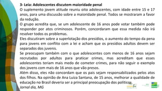 3- Leia: Adolescentes discutem maioridade penal
O suplemento jovem atitude reuniu oito adolescentes, com idade entre 15 e 17
anos, para uma discussão sobre a maioridade penal. Todos se mostraram a favor
da redução.
O grupo acredita que, se um adolescente de 16 anos pode votar também pode
responder por atos criminosos. Porém, concordaram que essa medida não irá
resolver todos os problemas.
Eles discutiram sobre a superlotação dos presídios, o aumento do tempo da pena
para jovens em conflito com a lei e acham que os presídios adultos devem ser
separados dos juvenis.
Se preocupam também com o que adolescentes com menos de 16 anos sejam
recrutados por adultos para praticar crimes, mas acreditam que esses
adolescentes teriam mais medo de cometer crimes, para não seguir o exemplo
dos jovens com mais de 16 anos que vão presos.
Além disso, eles não concordam que os pais sejam responsabilizados pelos atos
dos filhos. Na opinião de Ana Luiza Santana, de 15 anos, melhorar a qualidade de
educação no Brasil deveria ser a principal preocupação dos políticos.
Jornal dia, MG
 