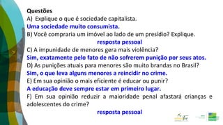 Questões
A) Explique o que é sociedade capitalista.
Uma sociedade muito consumista.
B) Você compraria um imóvel ao lado de um presídio? Explique.
resposta pessoal
C) A impunidade de menores gera mais violência?
Sim, exatamente pelo fato de não sofrerem punição por seus atos.
D) As punições atuais para menores são muito brandas no Brasil?
Sim, o que leva alguns menores a reincidir no crime.
E) Em sua opinião o mais eficiente é educar ou punir?
A educação deve sempre estar em primeiro lugar.
F) Em sua opinião reduzir a maioridade penal afastará crianças e
adolescentes do crime?
resposta pessoal
 