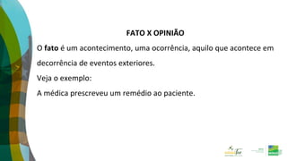 FATO X OPINIÃO
O fato é um acontecimento, uma ocorrência, aquilo que acontece em
decorrência de eventos exteriores.
Veja o exemplo:
A médica prescreveu um remédio ao paciente.
 