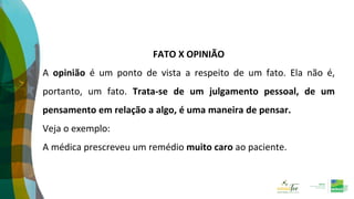 FATO X OPINIÃO
A opinião é um ponto de vista a respeito de um fato. Ela não é,
portanto, um fato. Trata-se de um julgamento pessoal, de um
pensamento em relação a algo, é uma maneira de pensar.
Veja o exemplo:
A médica prescreveu um remédio muito caro ao paciente.
 