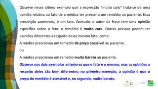 Observe nesse último exemplo que a expressão “muito caro” trata-se de uma
opinião relativa ao fato de a médica ter prescrito um remédio ao paciente. Essa
prescrição aconteceu, é um fato. Contudo, o autor da frase tem uma opinião
específica sobre o fato: o remédio é muito caro. Outras pessoas podem ter
opiniões diferentes a respeito desse mesmo fato, como:
A médica prescreveu um remédio de preço acessível ao paciente.
ou
A médica prescreveu um remédio muito barato ao paciente.
Observe nos dois exemplos anteriores que o fato é o mesmo, mas as opiniões a
respeito deles são bem diferentes: no primeiro exemplo, a opinião é que o
preço do remédio é acessível e, no segundo, muito barato.
 