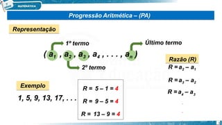 1º termo
( a1 , a2 , a3 , a4 , . . . , an )
2º termo
Último termo
Razão (R)
R = a2 – a1
R = a3 – a2
4
R = a – a3
.
.
.
Exemplo
1, 5, 9, 13, 17, . . .
R = 5 – 1 = 4
R = 9 – 5 = 4
R = 13 – 9 = 4
Progressão Aritmética – (PA)
Representação
1
 