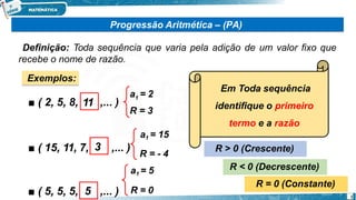 Progressão Aritmética – (PA)
Definição: Toda sequência que varia pela adição de um valor fixo que
recebe o nome de razão.
Exemplos:
■ ( 2, 5, 8, ,... )
■ ( 15, 11, 7, ,... )
■ ( 5, 5, 5, ,... )
11
3
5
Em Toda sequência
identifique o primeiro
termo e a razão
1
a = 2
R = 3
a1 = 15
R = - 4
a1 = 5
R = 0
R > 0 (Crescente)
R < 0 (Decrescente)
R = 0 (Constante)
1
 