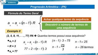 Progressão Aritmética – (PA)
Fórmula do Termo Geral
Achar qualquer termo da sequência
Descobrir o número de termos de
uma sequência
Exemplo II
(2, 5, 8, 11, . . ., 77) PA  Quantos termos possui essa sequência?
a1 = 2
 R = 3
n
a = 77
a  a  n 1R
n 1
21
a  a  n 1R
n 1
77  2  n 1 3 3
n 1 
75
(n 1) 3  75 n 1  25
n  26 termos
 