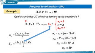 Progressão Aritmética – (PA)
Exemplo (2, 5, 8, 11, . . .) PA
Qual a soma dos 20 primeiros termos dessa sequência ?
a1 = 2
R = 3
a20 = ?
a1
(2 , 5 , 8 , 11 , ....... , a20 )
2
Sn

(a1  an ) n
2
24
S20
(a1  a20 ) 20

an  a1  (n 1)  R
a20  2  (20 1)  3
a20  2 19  3
a20  59
 
