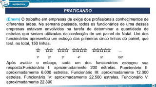 (Enem) O trabalho em empresas de exige dos profissionais conhecimentos de
diferentes áreas. Na semana passada, todos os funcionários de uma dessas
empresas estavam envolvidos na tarefa de determinar a quantidade de
estrelas que seriam utilizadas na confecção de um painel de Natal. Um dos
funcionários apresentou um esboço das primeiras cinco linhas do painel, que
terá, no total, 150 linhas.
Após avaliar o esboço, cada um dos funcionários
resposta:Funcionário I: aproximadamente 200 estrelas.
esboçou sua
Funcionário II:
aproximadamente 6.000 estrelas. Funcionário III: aproximadamente 12.000
estrelas. Funcionário IV: aproximadamente 22.500 estrelas. Funcionário V:
aproximadamente 22.800
PRATICANDO
28
 