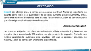 (Enem) Nos últimos anos, a corrida de rua cresce no Brasil. Nunca se falou tanto no
assunto como hoje, e a quantidade de adeptos aumenta progressivamente, afinal,
correr traz inúmeros benefícios para a saúde física e mental, além de ser um esporte
que não exige um alto investimento financeiro.
Acesso em: 28 abr. 2010.
Um corredor estipulou um plano de treinamento diário, correndo 3 quilômetros no
primeiro dia e aumentando 500 metros por dia, a partir do segundo. Contudo, seu
médico cardiologista autorizou essa atividade até que o corredor atingisse, no
máximo, 10 km de corrida em um mesmo dia de treino.
PRATICANDO
33
 