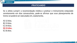 Se o atleta cumprir a recomendação médica e praticar o treinamento estipulado
corretamente em dias consecutivos, pode-se afirmar que esse planejamento de
treino só poderá ser executado em, exatamente,
A) 12 dias.
B) 13 dias.
C) 14 dias.
D) 15 dias.
E) 16 dias.
PRATICANDO
36
 