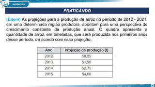 PRATICANDO
(Enem) As projeções para a produção de arroz no período de 2012 - 2021,
em uma determinada região produtora, apontam para uma perspectiva de
crescimento constante da produção anual. O quadro apresenta a
quantidade de arroz, em toneladas, que será produzida nos primeiros anos
desse período, de acordo com essa projeção.
38
 