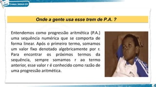 Onde a gente usa esse trem de P.A. ?
4
Entendemos como progressão aritmética (P.A.)
uma sequência numérica que se comporta de
forma linear. Após o primeiro termo, somamos
um valor fixo denotado algebricamente por r.
Para encontrar os próximos termos da
sequência, sempre somamos r ao termo
anterior, esse valor r é conhecido como razão de
uma progressão aritmética.
 