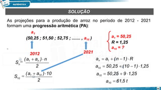 SOLUÇÃO
As projeções para a produção de arroz no período de 2012 - 2021
formam uma progressão aritmética (PA):
a1 = 50,25
R = 1,25
a10 = ?
a1
(50,25 ; 51,50 ; 52,75 ; ....... , a10 )
2021
2
Sn
2012

(a1  an ) n
2
40
S10

(a1  a10 )10
an  a1  (n 1)  R
10
a  50,25  (10 1) 1,25
a10  50,25  9 1,25
a10  61,5 t
 